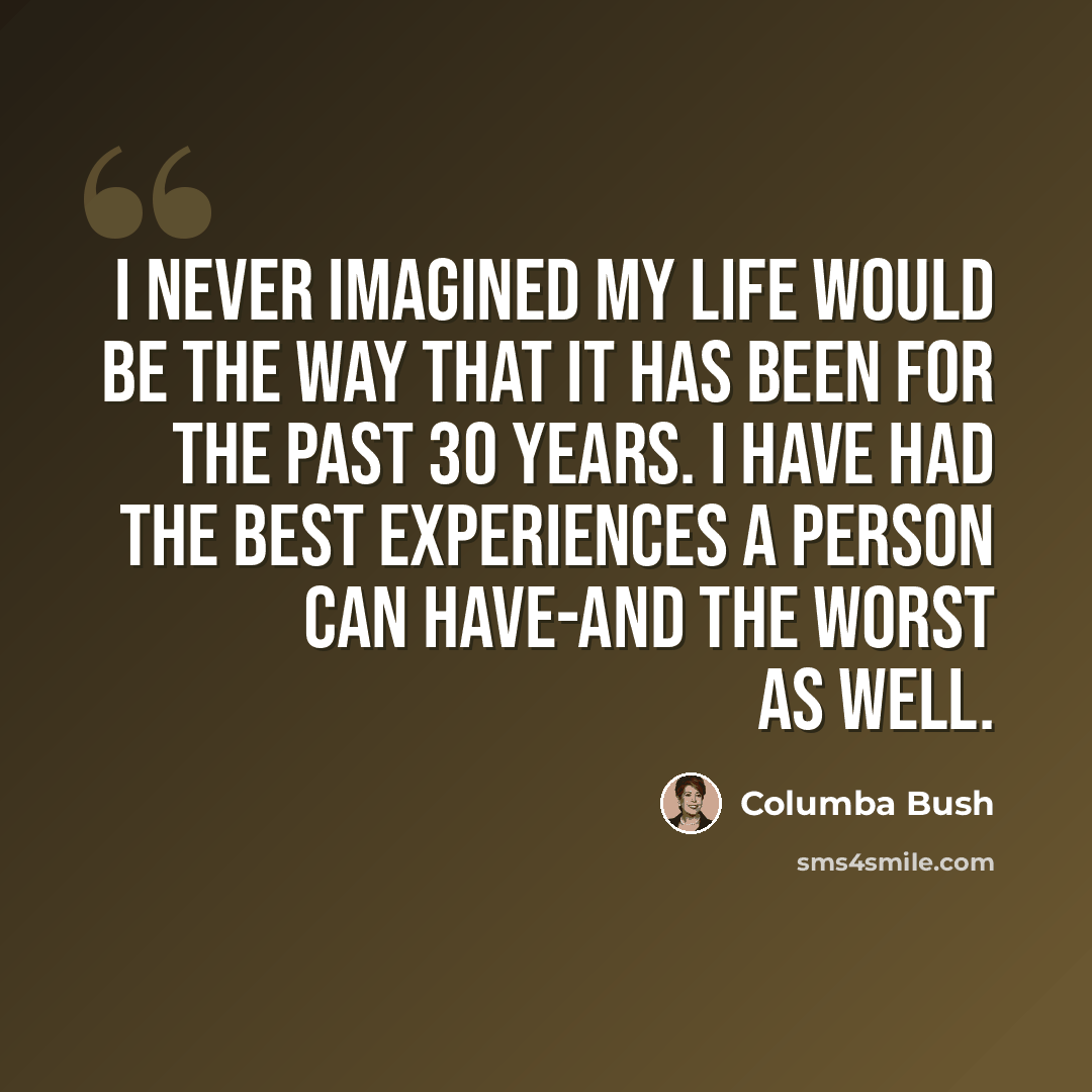 “I never imagined my life would be the way that it has been for the past 30 years. I have had the best experiences a person can have-and the worst as well.” quote by Columba Bush