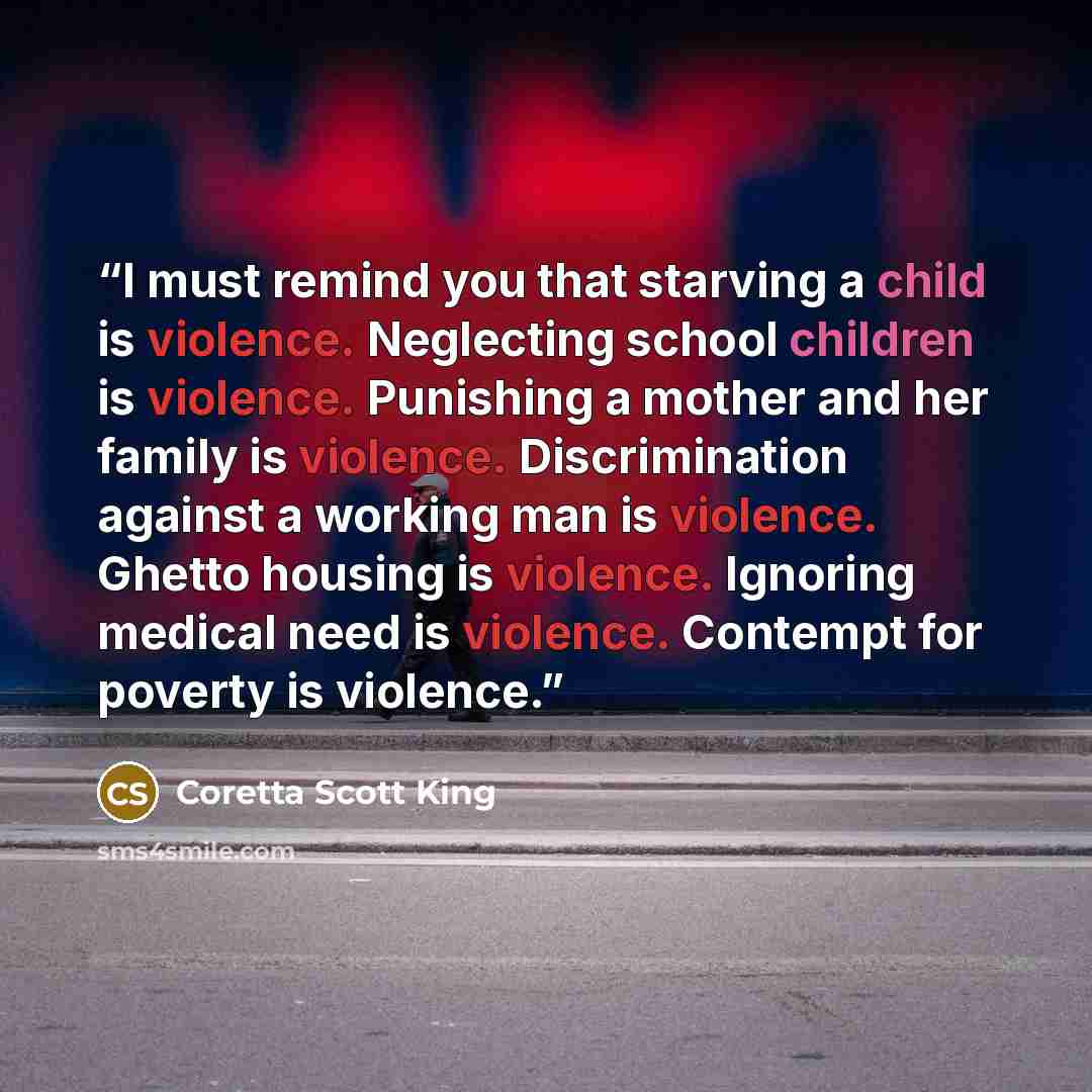 “I must remind you that starving a child is violence. Neglecting school children is violence. Punishing a mother and her family is violence. Discrimination against a working man is violence. Ghetto housing is violence. Ignoring medical need is violence. Contempt for poverty is violence.” quote by Coretta Scott King