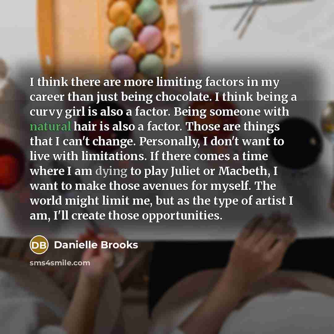 “I think there are more limiting factors in my career than just being chocolate. I think being a curvy girl is also a factor. Being someone with natural hair is also a factor. Those are things that I can't change. Personally, I don't want to live with limitations. If there comes a time where I am…” quote by Danielle Brooks