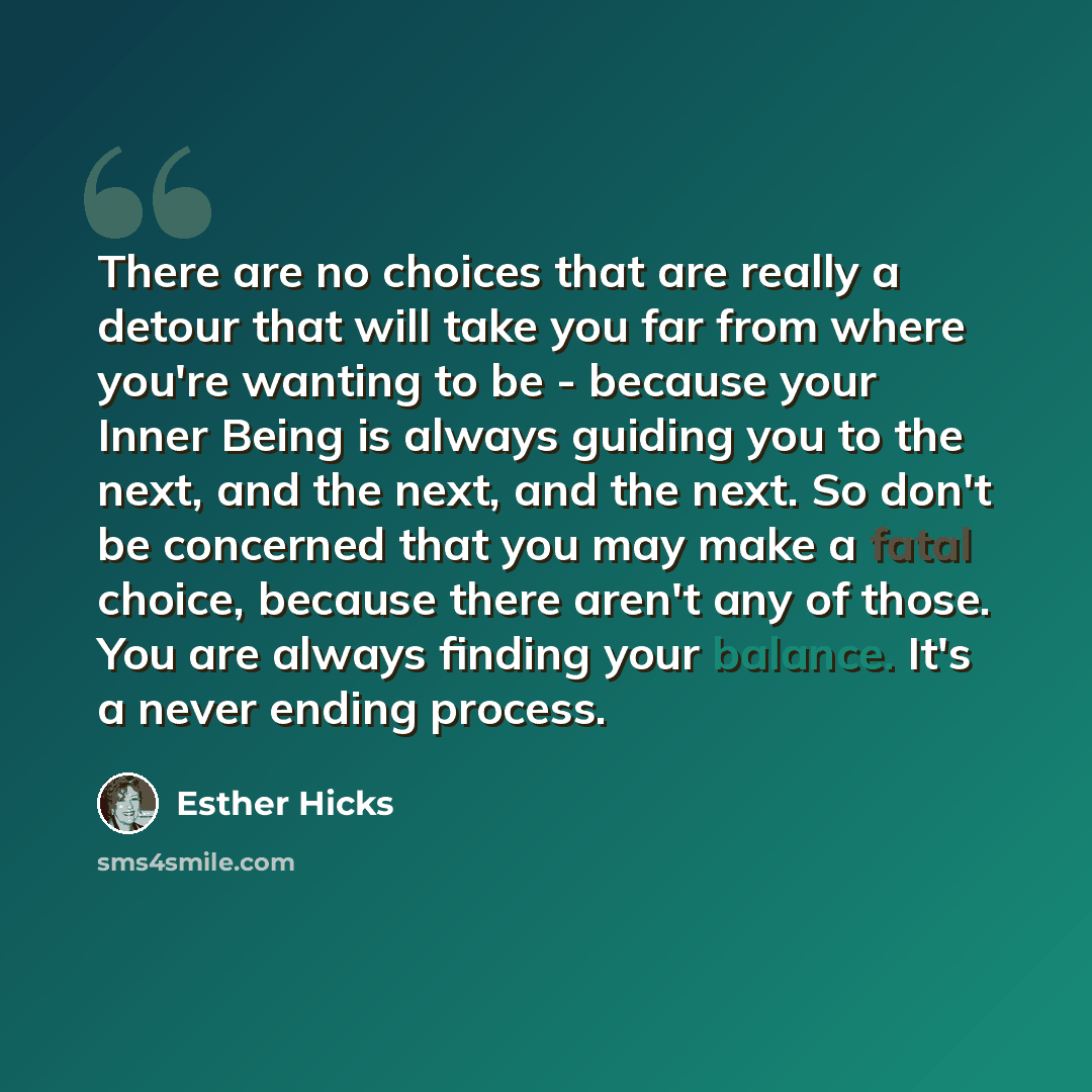 “There are no choices that are really a detour that will take you far from where you're wanting to be - because your Inner Being is always guiding you to the next, and the next, and the next. So don't be concerned that you may make a fatal choice, because there aren't any of those. You are always…” quote by Esther Hicks