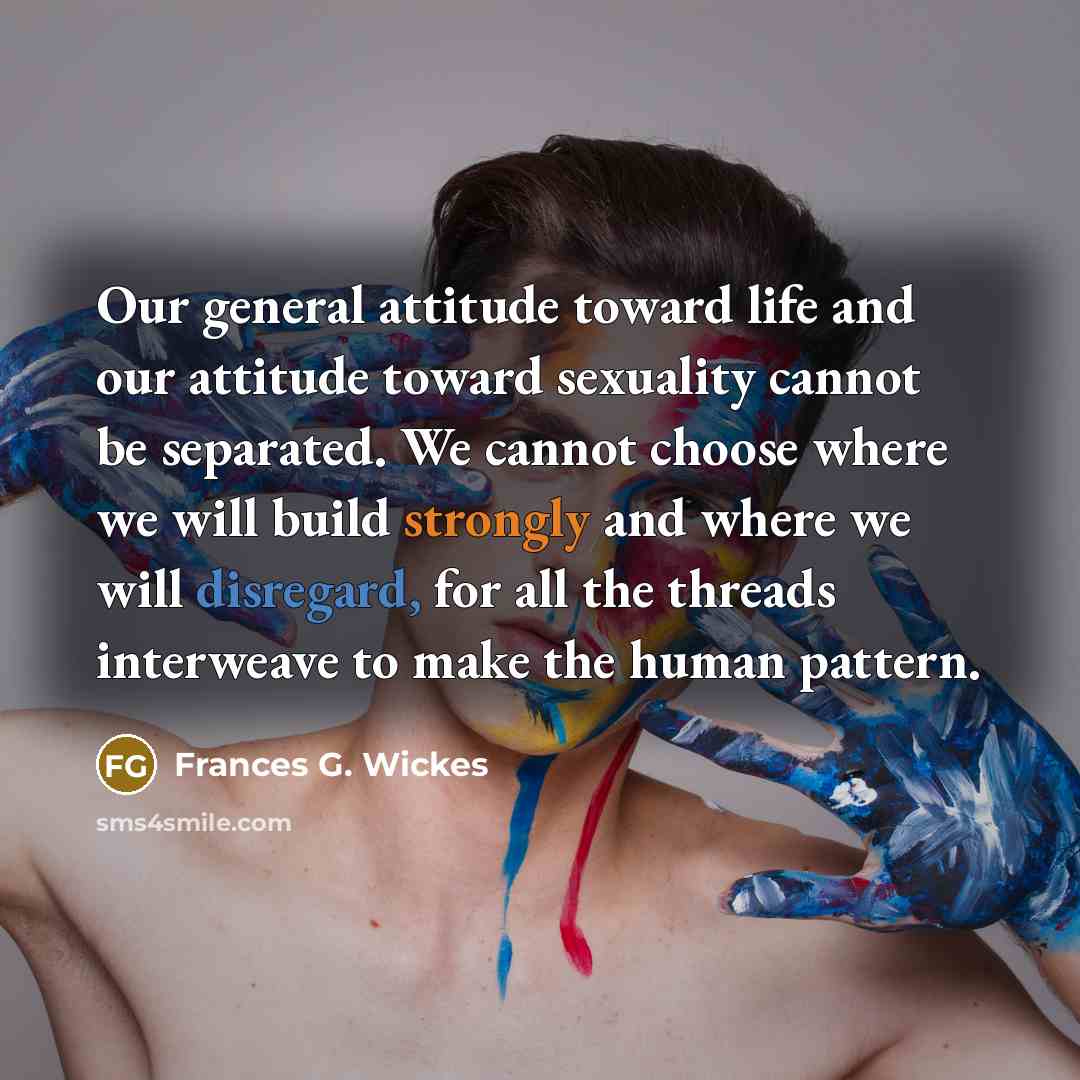 “Our general attitude toward life and our attitude toward sexuality cannot be separated. We cannot choose where we will build strongly and where we will disregard, for all the threads interweave to make the human pattern.” quote by Frances G. Wickes