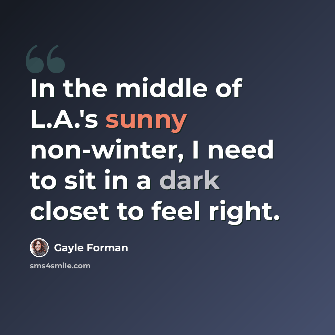 “In the middle of L.A.'s sunny non-winter, I need to sit in a dark closet to feel right.” quote by Gayle Forman