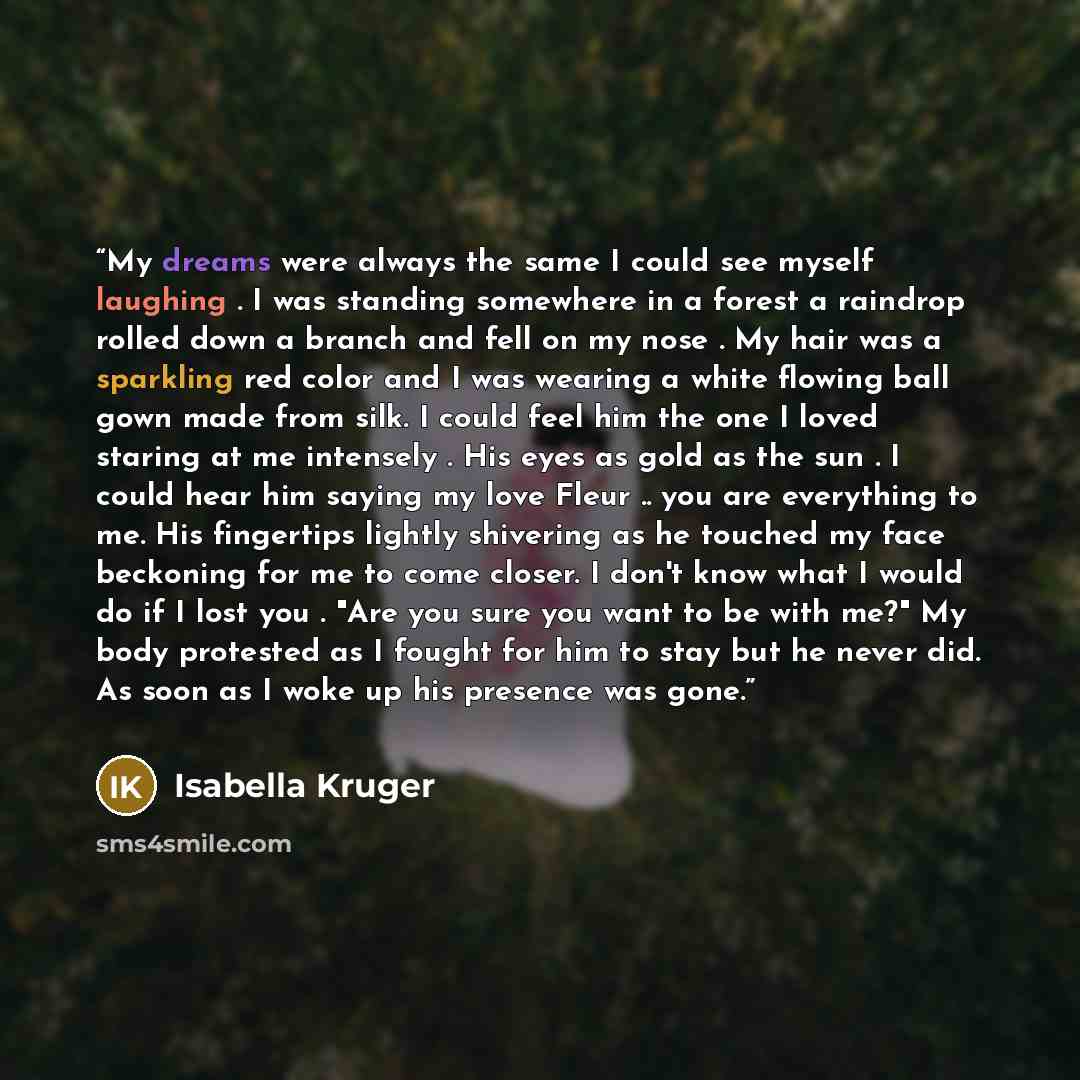 “My dreams were always the same I could see myself laughing . I was standing somewhere in a forest a raindrop rolled down a branch and fell on my nose . My hair was a sparkling red color and I was wearing a white flowing ball gown made from silk. I could feel him the one I loved staring at me…” quote by Isabella Kruger