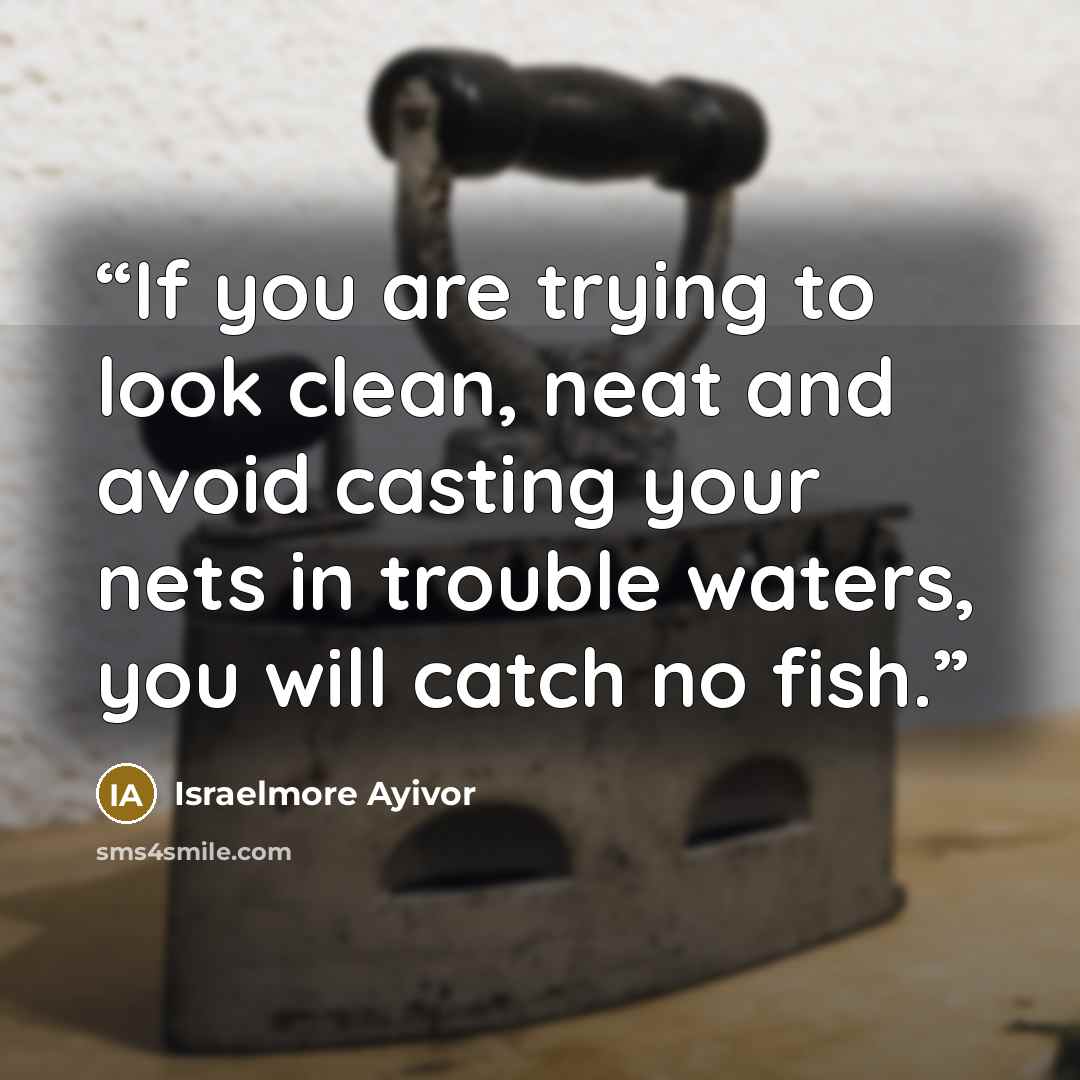 “If you are trying to look clean, neat and avoid casting your nets in trouble waters, you will catch no fish.” quote by Israelmore Ayivor