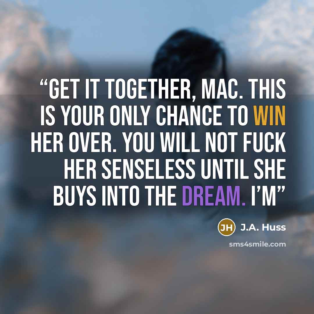 “Get it together, Mac. This is your only chance to win her over. You will not fuck her senseless until she buys into the dream. I’m” quote by J.A. Huss
