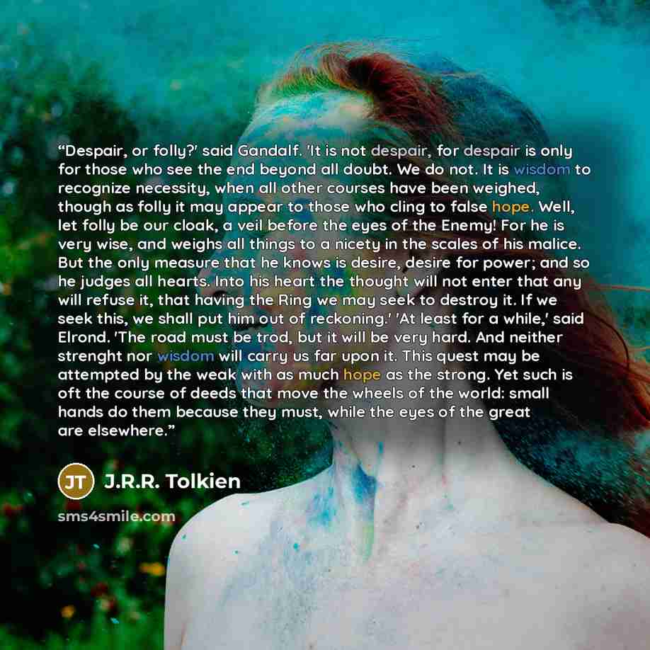 “Despair, or folly?' said Gandalf. 'It is not despair, for despair is only for those who see the end beyond all doubt. We do not. It is wisdom to recognize necessity, when all other courses have been weighed, though as folly it may appear to those who cling to false hope. Well, let folly be our…” quote by J.R.R. Tolkien