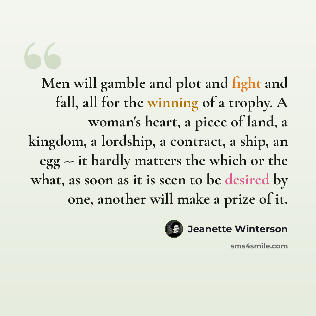 “Men will gamble and plot and fight and fall, all for the winning of a trophy. A woman's heart, a piece of land, a kingdom, a lordship, a contract, a ship, an egg -- it hardly matters the which or the what, as soon as it is seen to be desired by one, another will make a prize of it.” quote by Jeanette Winterson