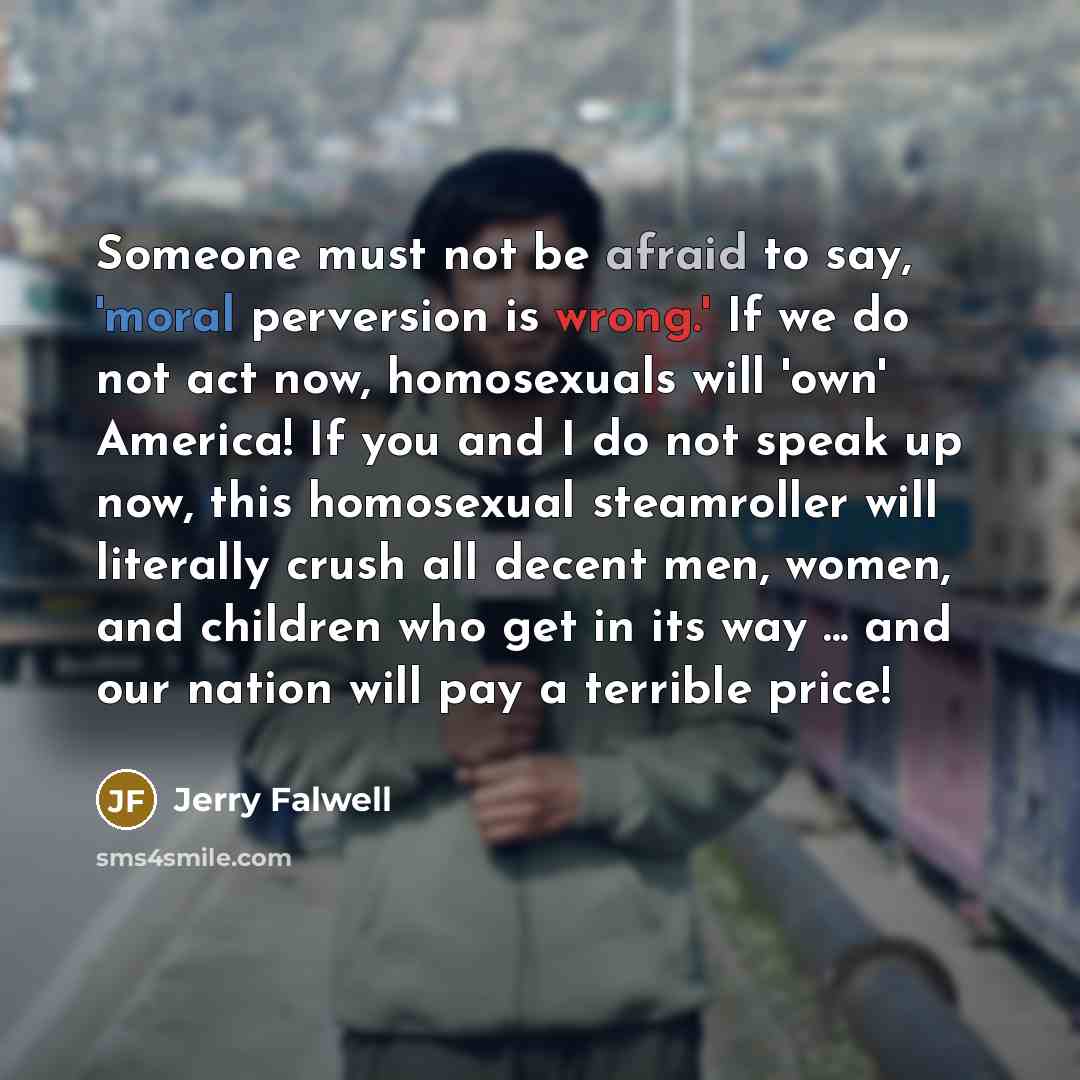 “Someone must not be afraid to say, 'moral perversion is wrong.' If we do not act now, homosexuals will 'own' America! If you and I do not speak up now, this homosexual steamroller will literally crush all decent men, women, and children who get in its way ... and our nation will pay a terrible…” quote by Jerry Falwell