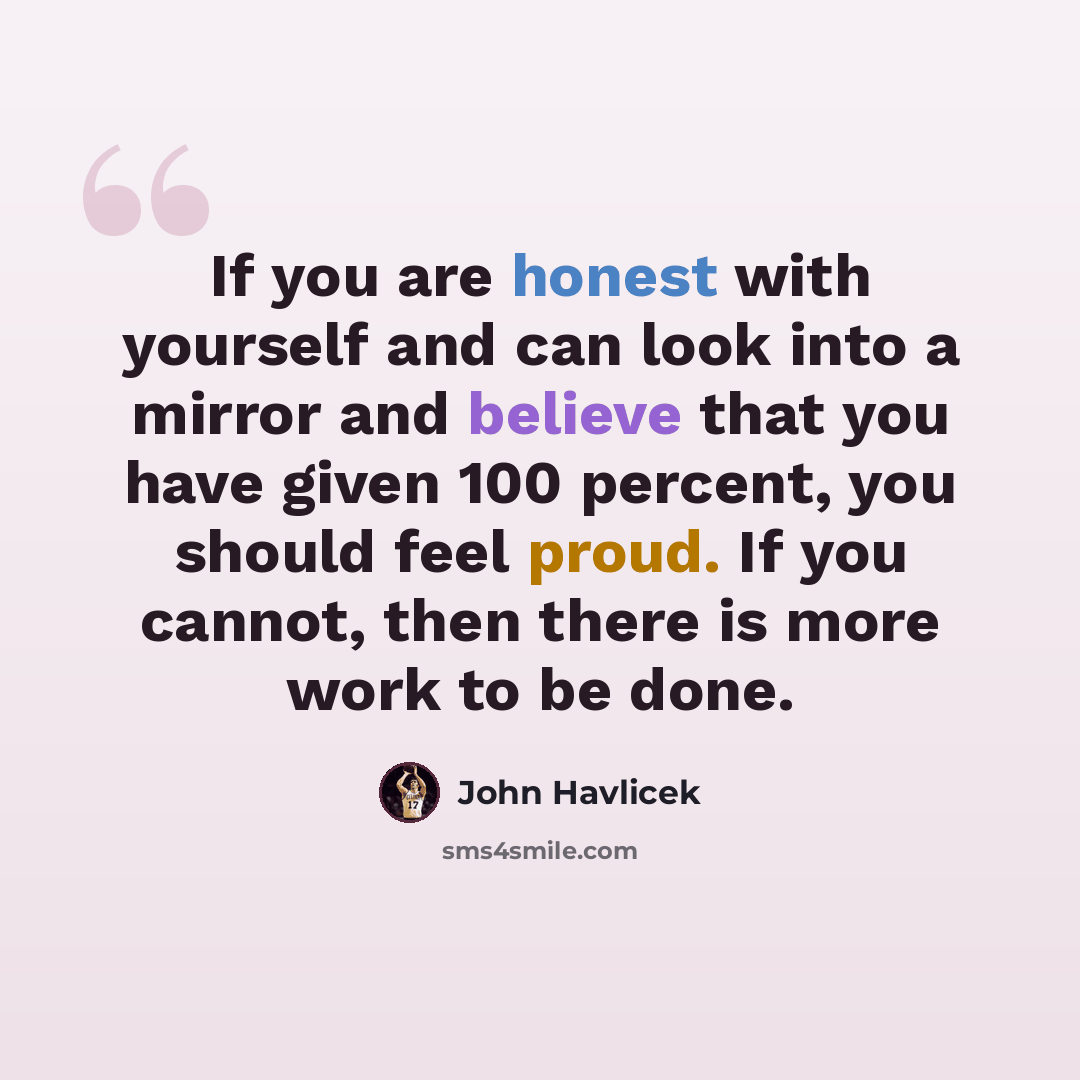 “If you are honest with yourself and can look into a mirror and believe that you have given 100 percent, you should feel proud. If you cannot, then there is more work to be done.” quote by John Havlicek