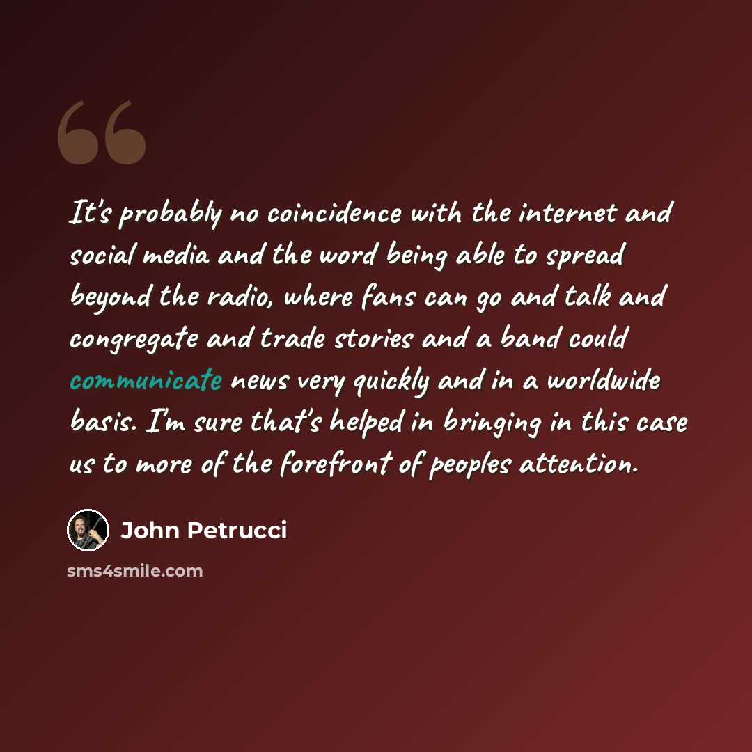 “It's probably no coincidence with the internet and social media and the word being able to spread beyond the radio, where fans can go and talk and congregate and trade stories and a band could communicate news very quickly and in a worldwide basis. I'm sure that's helped in bringing in this case…” quote by John Petrucci