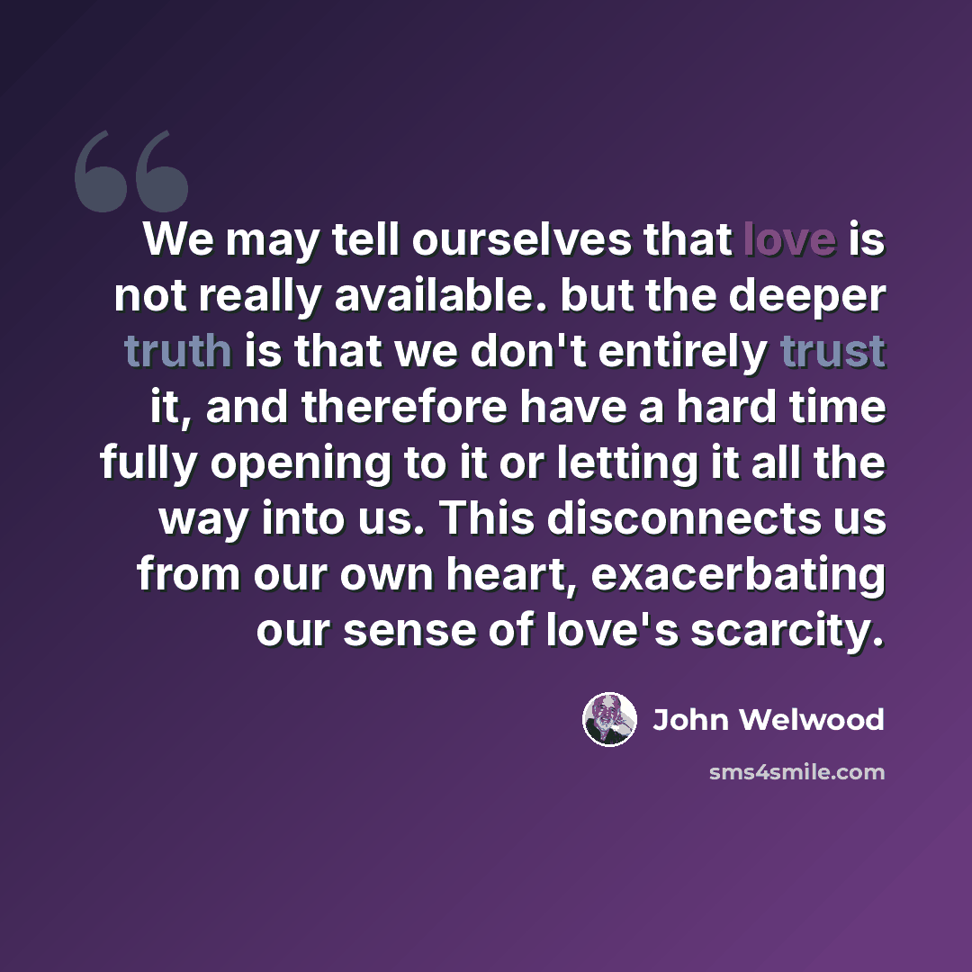 “We may tell ourselves that love is not really available. but the deeper truth is that we don't entirely trust it, and therefore have a hard time fully opening to it or letting it all the way into us. This disconnects us from our own heart, exacerbating our sense of love's scarcity.” quote by John Welwood
