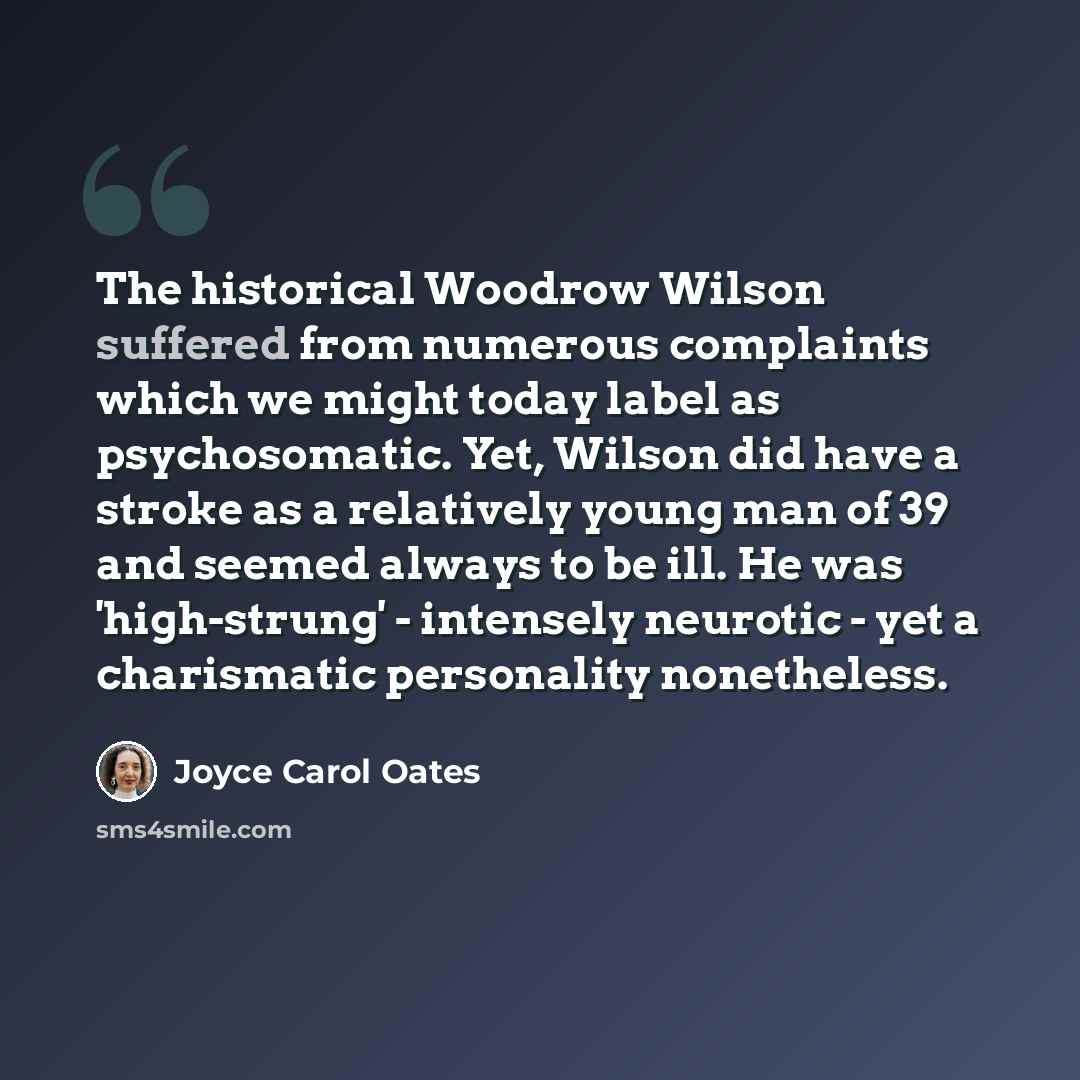 “The historical Woodrow Wilson suffered from numerous complaints which we might today label as psychosomatic. Yet, Wilson did have a stroke as a relatively young man of 39 and seemed always to be ill. He was 'high-strung' - intensely neurotic - yet a charismatic personality nonetheless.” quote by Joyce Carol Oates