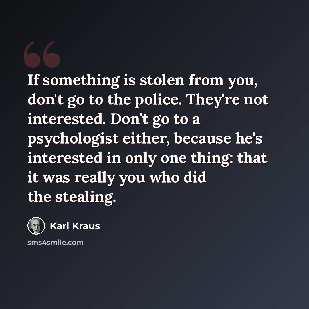 “If something is stolen from you, don't go to the police. They're not interested. Don't go to a psychologist either, because he's interested in only one thing: that it was really you who did the stealing.” quote by Karl Kraus