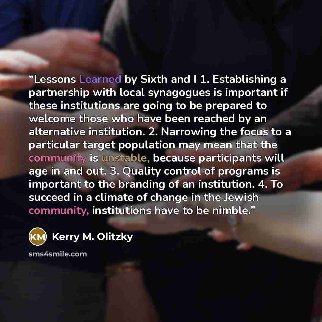 “Lessons Learned by Sixth and I 1. Establishing a partnership with local synagogues is important if these institutions are going to be prepared to welcome those who have been reached by an alternative institution. 2. Narrowing the focus to a particular target population may mean that the community…” quote by Kerry M. Olitzky