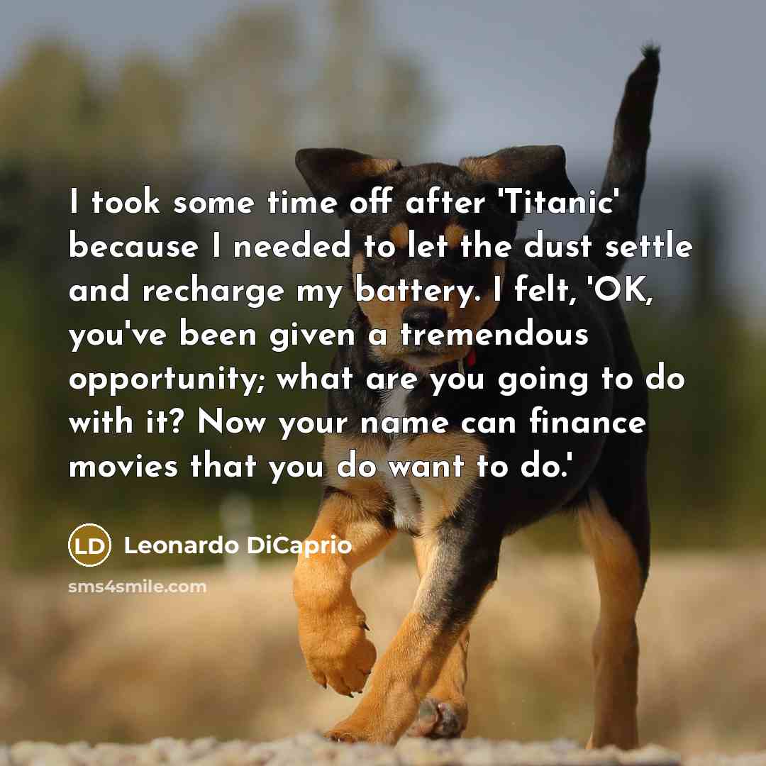 “I took some time off after 'Titanic' because I needed to let the dust settle and recharge my battery. I felt, 'OK, you've been given a tremendous opportunity; what are you going to do with it? Now your name can finance movies that you do want to do.'” quote by Leonardo DiCaprio