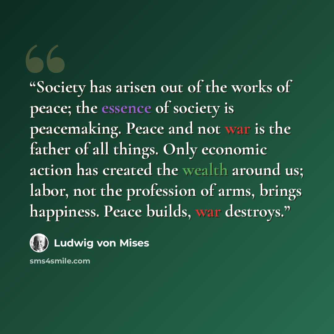 “Society has arisen out of the works of peace; the essence of society is peacemaking. Peace and not war is the father of all things. Only economic action has created the wealth around us; labor, not the profession of arms, brings happiness. Peace builds, war destroys.” quote by Ludwig von Mises