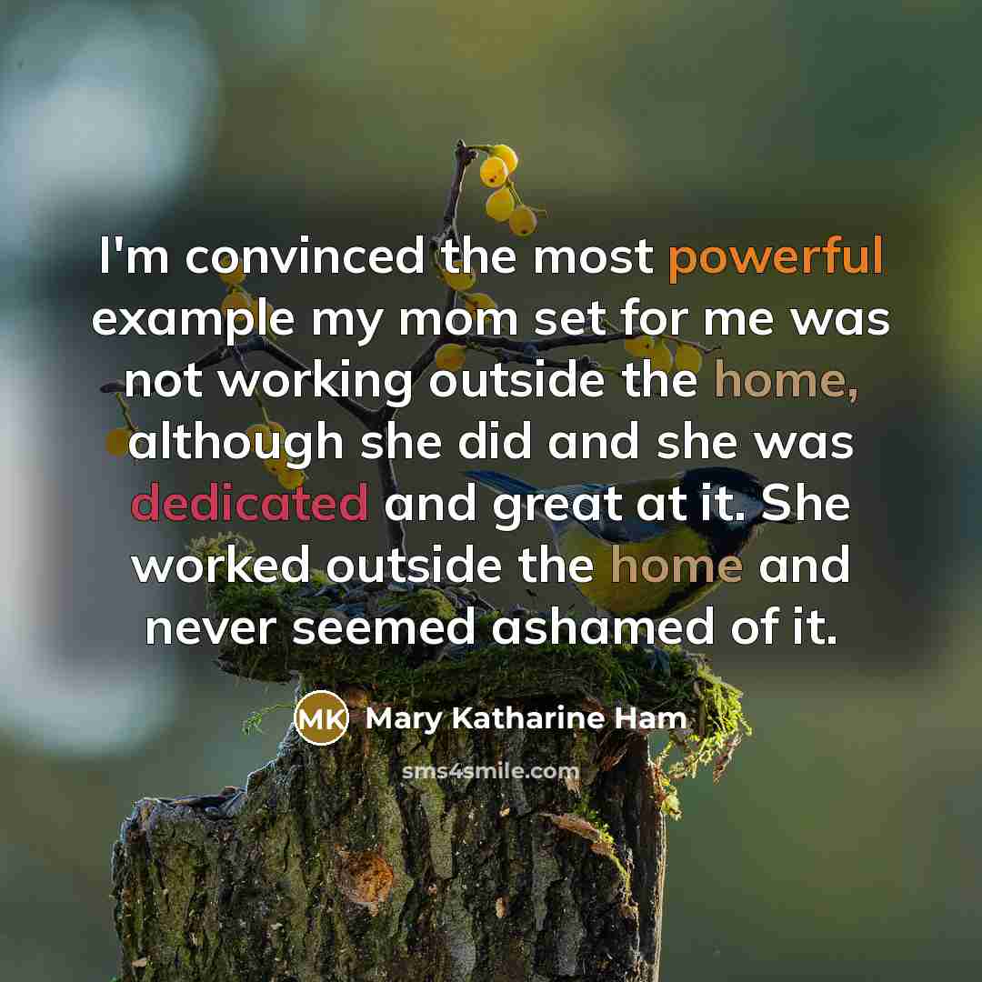 “I'm convinced the most powerful example my mom set for me was not working outside the home, although she did and she was dedicated and great at it. She worked outside the home and never seemed ashamed of it.” quote by Mary Katharine Ham
