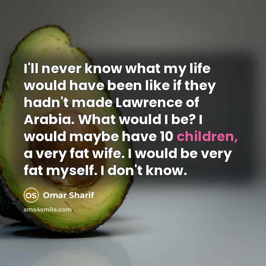 “I'll never know what my life would have been like if they hadn't made Lawrence of Arabia. What would I be? I would maybe have 10 children, a very fat wife. I would be very fat myself. I don't know.” quote by Omar Sharif
