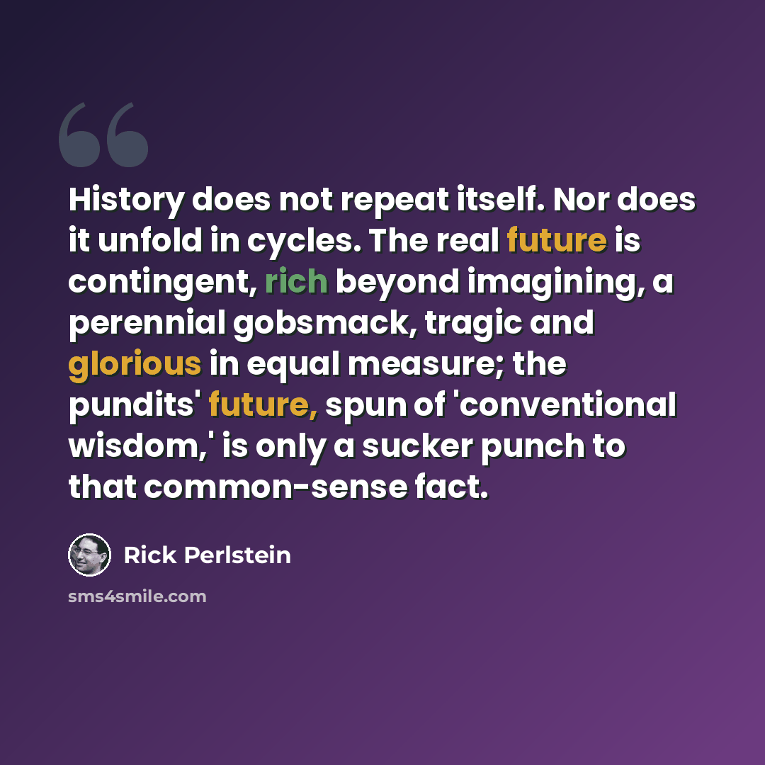 “History does not repeat itself. Nor does it unfold in cycles. The real future is contingent, rich beyond imagining, a perennial gobsmack, tragic and glorious in equal measure; the pundits' future, spun of 'conventional wisdom,' is only a sucker punch to that common-sense fact.” quote by Rick Perlstein
