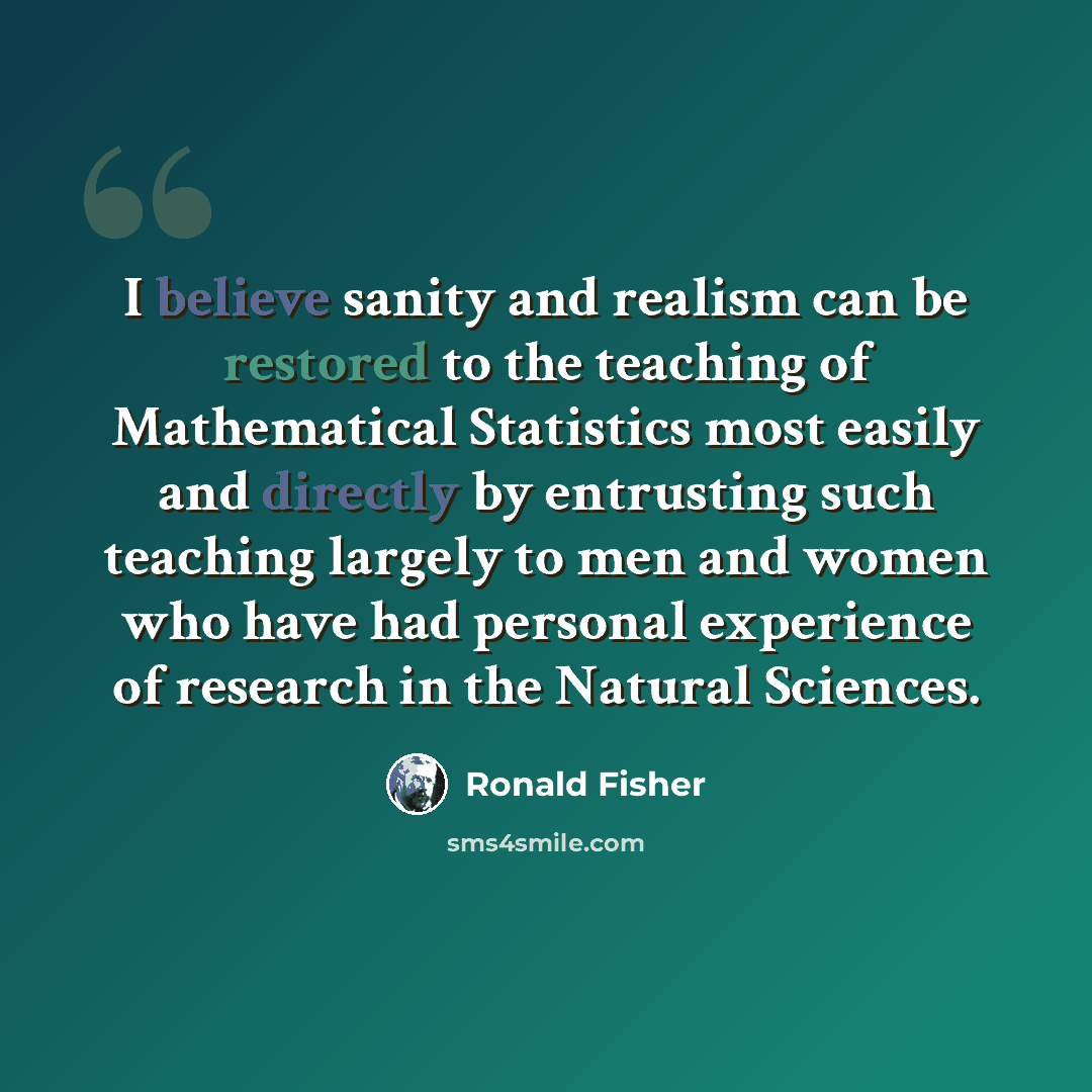 “I believe sanity and realism can be restored to the teaching of Mathematical Statistics most easily and directly by entrusting such teaching largely to men and women who have had personal experience of research in the Natural Sciences.” quote by Ronald Fisher