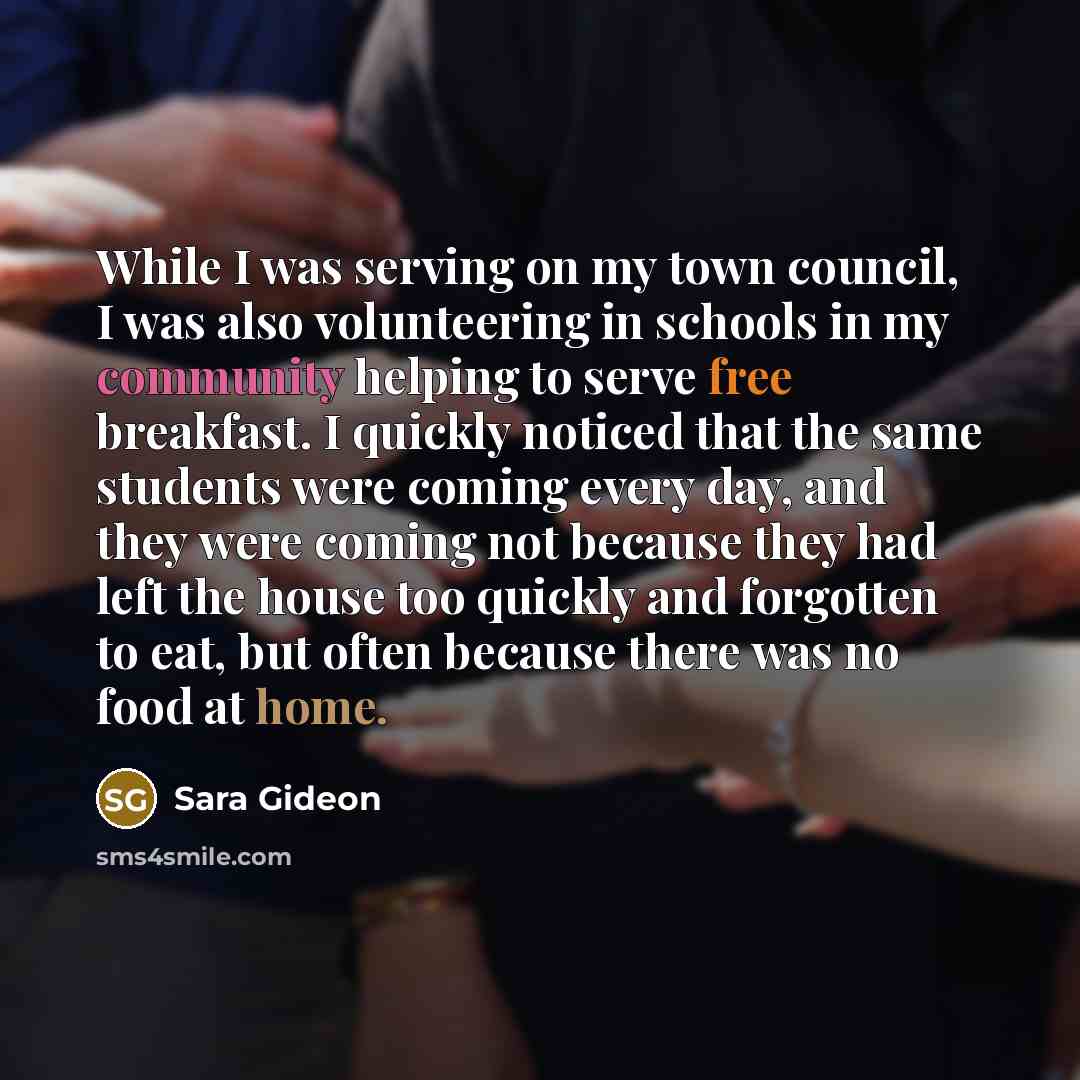 “While I was serving on my town council, I was also volunteering in schools in my community helping to serve free breakfast. I quickly noticed that the same students were coming every day, and they were coming not because they had left the house too quickly and forgotten to eat, but often because…” quote by Sara Gideon