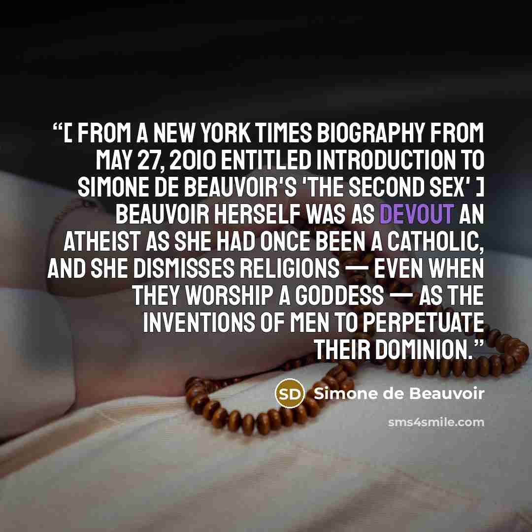 “[ From a New York Times biography from May 27, 2010 entitled Introduction to Simone de Beauvoir's 'The Second Sex' ] Beauvoir herself was as devout an atheist as she had once been a Catholic, and she dismisses religions — even when they worship a goddess — as the inventions of men to perpetuate…” quote by Simone de Beauvoir