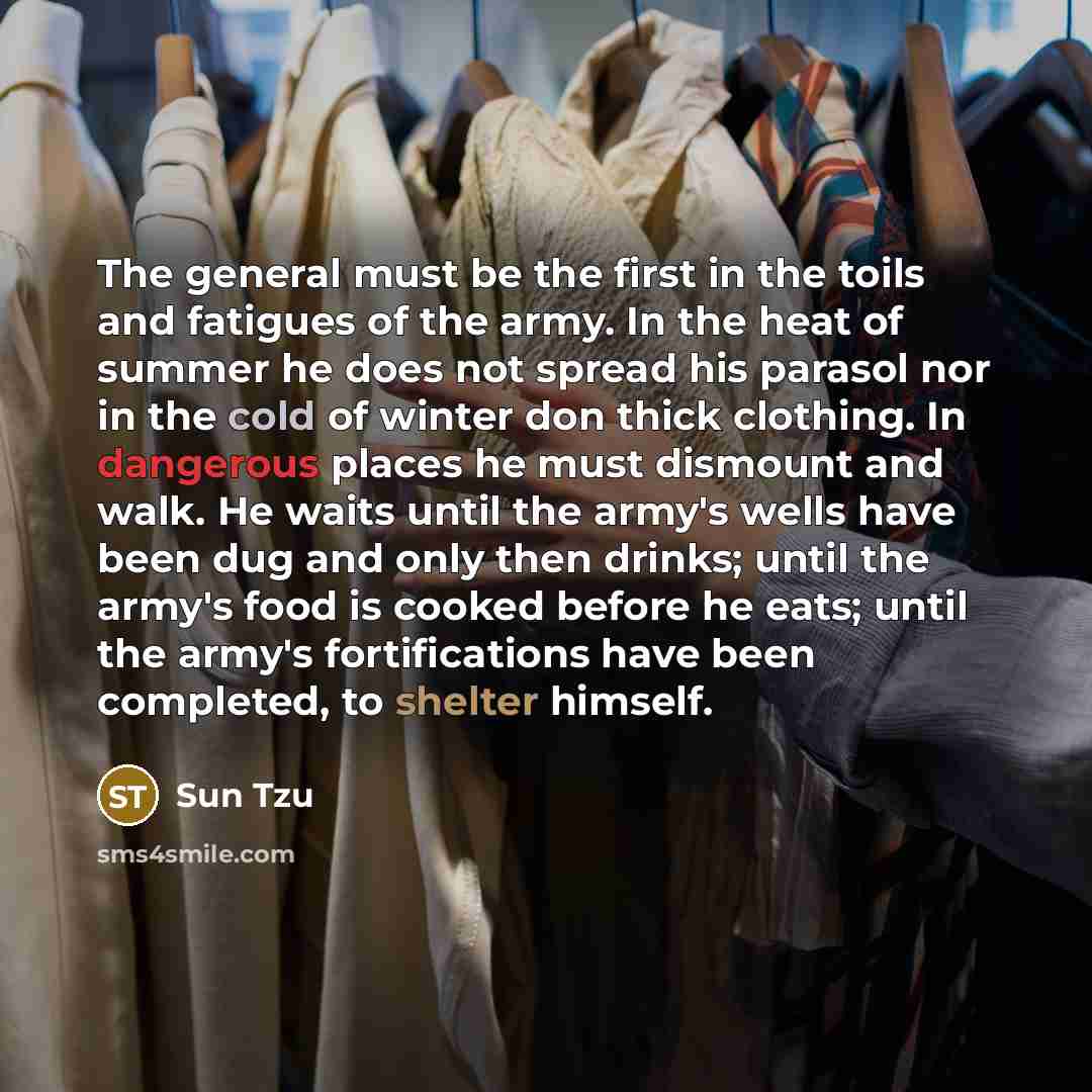 “The general must be the first in the toils and fatigues of the army. In the heat of summer he does not spread his parasol nor in the cold of winter don thick clothing. In dangerous places he must dismount and walk. He waits until the army's wells have been dug and only then drinks; until the…” quote by Sun Tzu