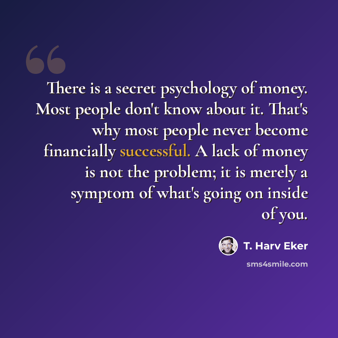 “There is a secret psychology of money. Most people don't know about it. That's why most people never become financially successful. A lack of money is not the problem; it is merely a symptom of what's going on inside of you.” quote by T. Harv Eker