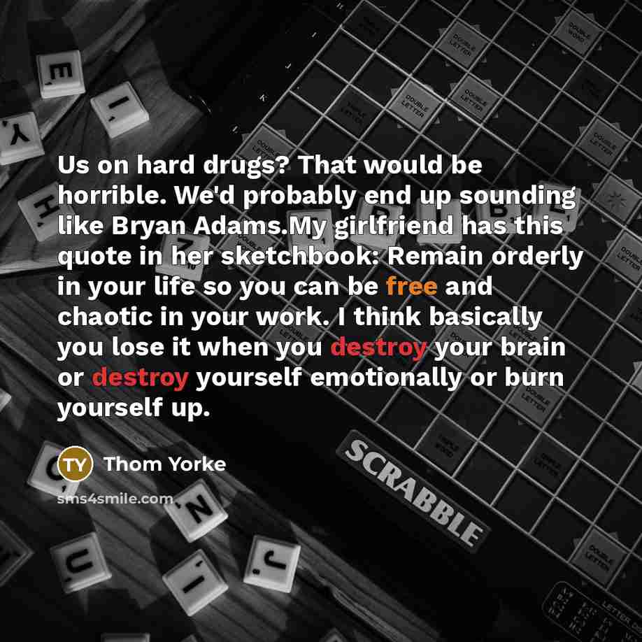 “Us on hard drugs? That would be horrible. We'd probably end up sounding like Bryan Adams.My girlfriend has this quote in her sketchbook: Remain orderly in your life so you can be free and chaotic in your work. I think basically you lose it when you destroy your brain or destroy yourself…” quote by Thom Yorke