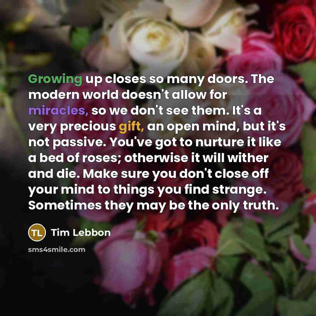 “Growing up closes so many doors. The modern world doesn't allow for miracles, so we don't see them. It's a very precious gift, an open mind, but it's not passive. You've got to nurture it like a bed of roses; otherwise it will wither and die. Make sure you don't close off your mind to things you…” quote by Tim Lebbon
