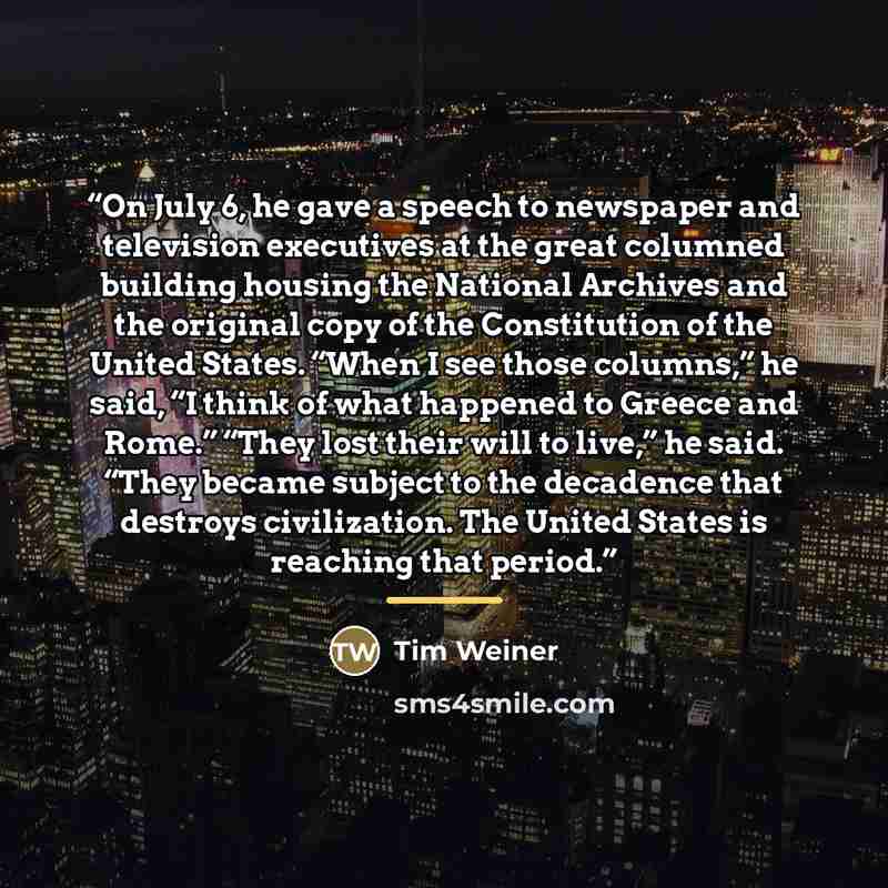 “On July 6, he gave a speech to newspaper and television executives at the great columned building housing the National Archives and the original copy of the Constitution of the United States. “When I see those columns,” he said, “I think of what happened to Greece and Rome.” “They lost their will…” quote by Tim Weiner