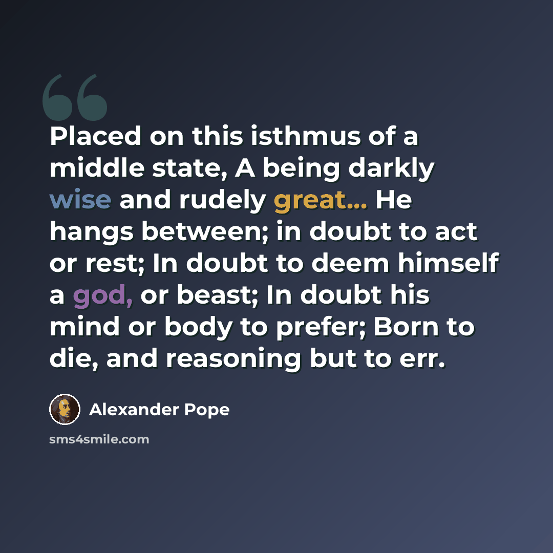 “Placed on this isthmus of a middle state, A being darkly wise and rudely great... He hangs between; in doubt to act or rest; In doubt to deem himself a god, or beast; In doubt his mind or body to prefer; Born to die, and reasoning but to err.” quote by Alexander Pope