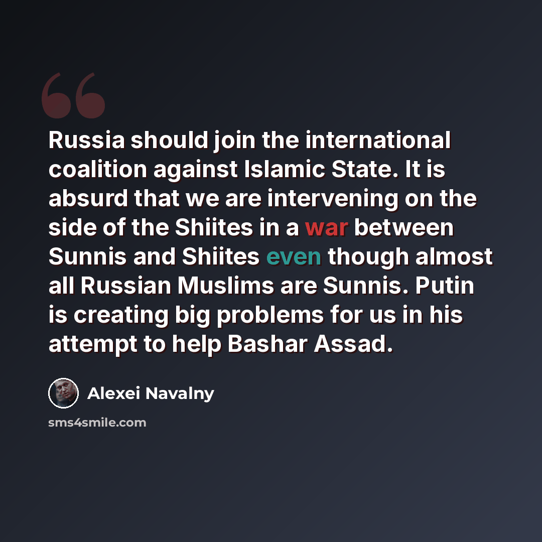 “Russia should join the international coalition against Islamic State. It is absurd that we are intervening on the side of the Shiites in a war between Sunnis and Shiites even though almost all Russian Muslims are Sunnis. Putin is creating big problems for us in his attempt to help Bashar Assad.” quote by Alexei Navalny