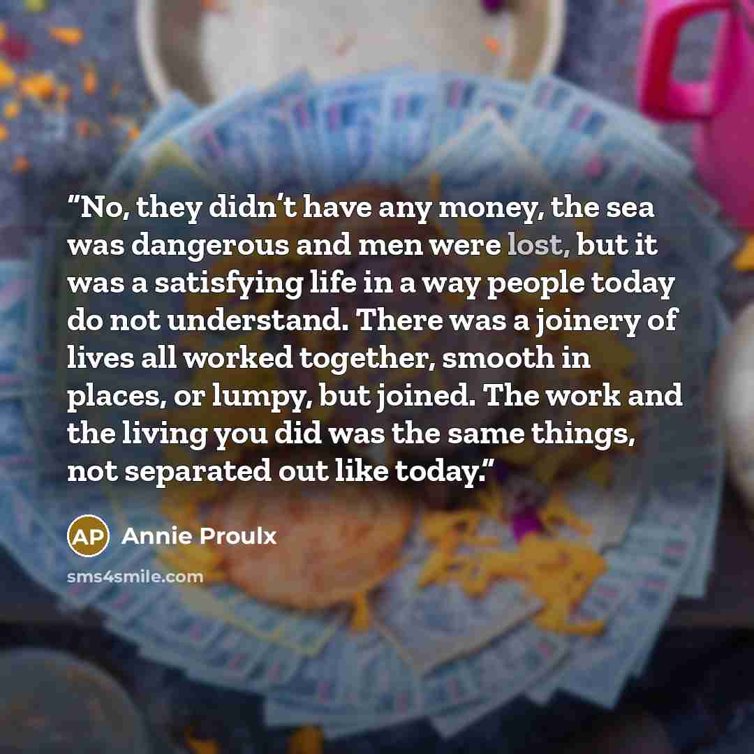 “No, they didn’t have any money, the sea was dangerous and men were lost, but it was a satisfying life in a way people today do not understand. There was a joinery of lives all worked together, smooth in places, or lumpy, but joined. The work and the living you did was the same things, not…” quote by Annie Proulx