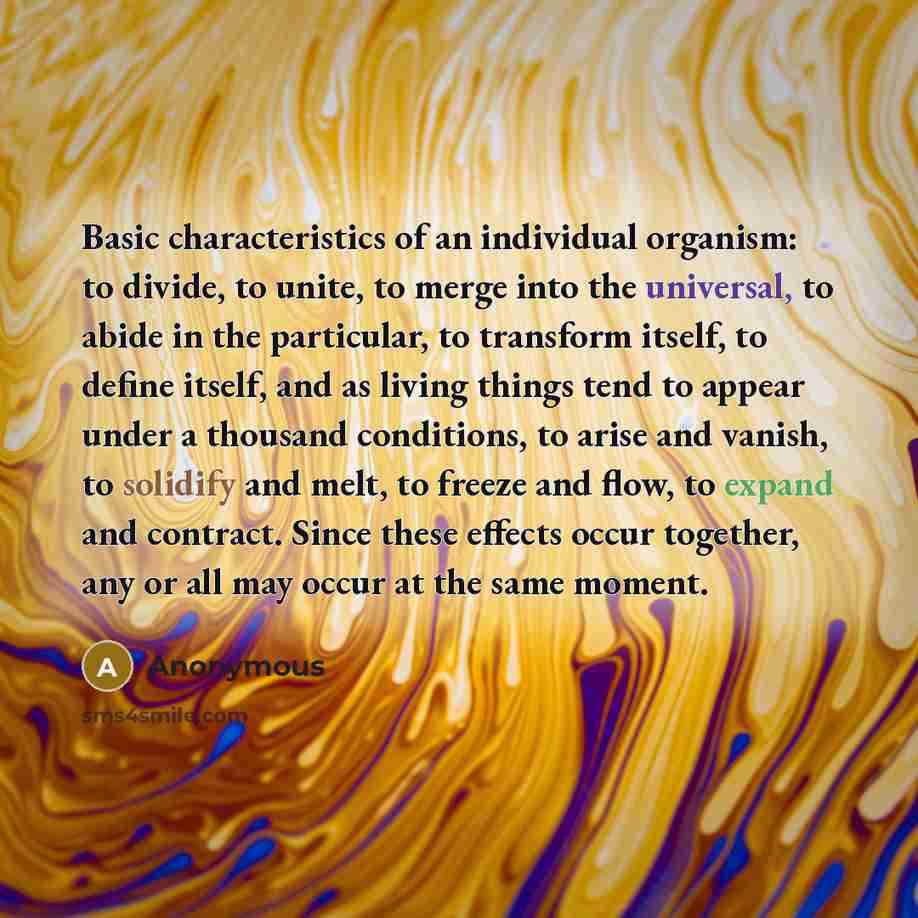 “Basic characteristics of an individual organism: to divide, to unite, to merge into the universal, to abide in the particular, to transform itself, to define itself, and as living things tend to appear under a thousand conditions, to arise and vanish, to solidify and melt, to freeze and flow, to…” quote by Anonymous