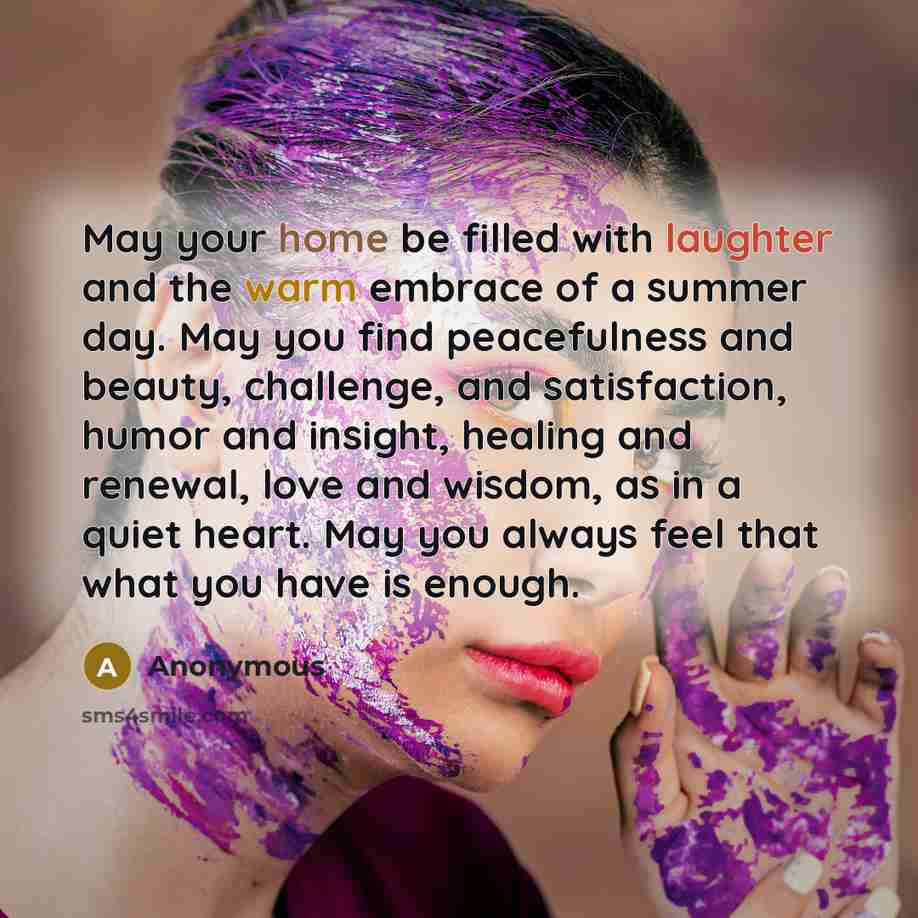 “May your home be filled with laughter and the warm embrace of a summer day. May you find peacefulness and beauty, challenge, and satisfaction, humor and insight, healing and renewal, love and wisdom, as in a quiet heart. May you always feel that what you have is enough.” quote by Anonymous