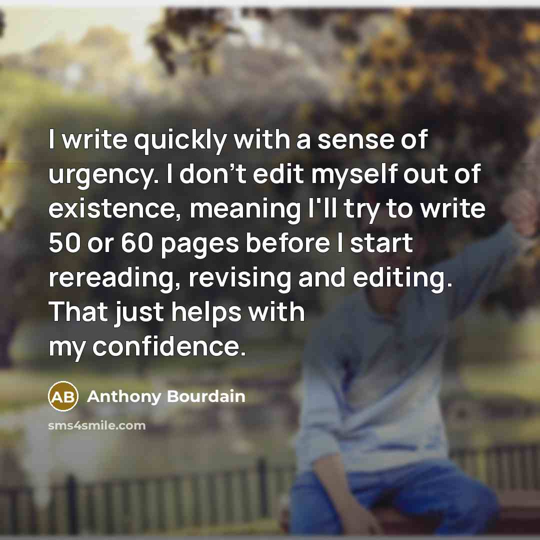“I write quickly with a sense of urgency. I don't edit myself out of existence, meaning I'll try to write 50 or 60 pages before I start rereading, revising and editing. That just helps with my confidence.” quote by Anthony Bourdain