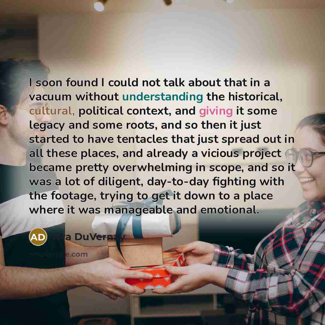 “I soon found I could not talk about that in a vacuum without understanding the historical, cultural, political context, and giving it some legacy and some roots, and so then it just started to have tentacles that just spread out in all these places, and already a vicious project became pretty…” quote by Ava DuVernay