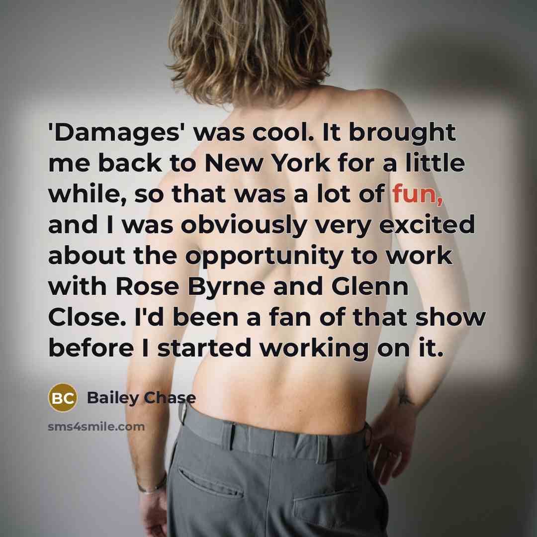 “'Damages' was cool. It brought me back to New York for a little while, so that was a lot of fun, and I was obviously very excited about the opportunity to work with Rose Byrne and Glenn Close. I'd been a fan of that show before I started working on it.” quote by Bailey Chase