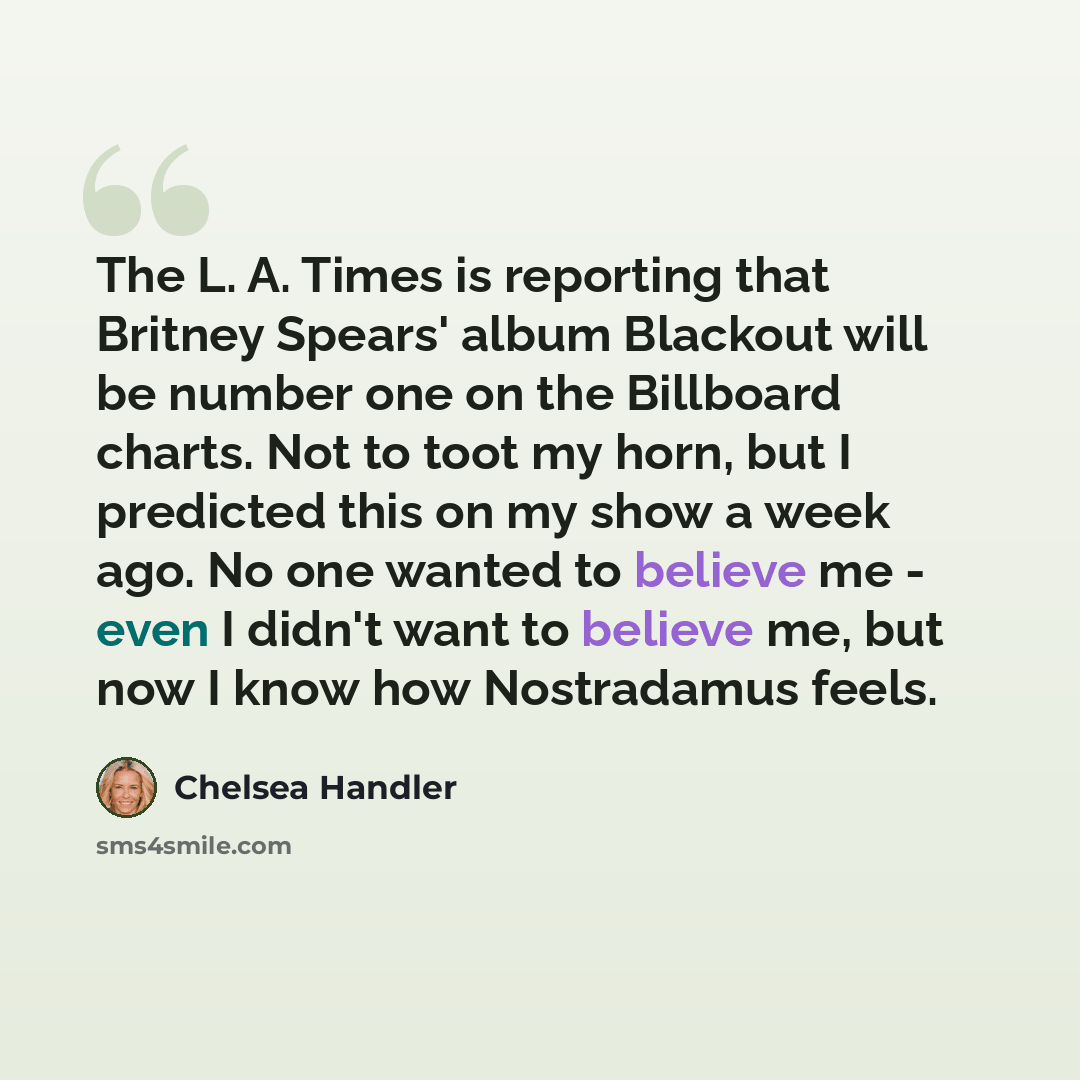 “The L. A. Times is reporting that Britney Spears' album Blackout will be number one on the Billboard charts. Not to toot my horn, but I predicted this on my show a week ago. No one wanted to believe me - even I didn't want to believe me, but now I know how Nostradamus feels.” quote by Chelsea Handler