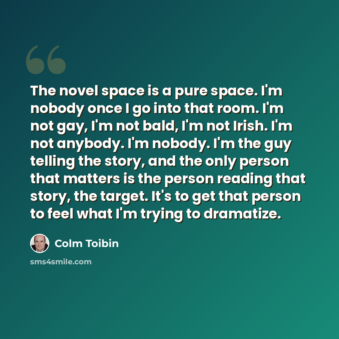 “The novel space is a pure space. I'm nobody once I go into that room. I'm not gay, I'm not bald, I'm not Irish. I'm not anybody. I'm nobody. I'm the guy telling the story, and the only person that matters is the person reading that story, the target. It's to get that person to feel what I'm trying…” quote by Colm Toibin