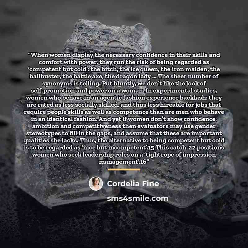 “When women display the necessary confidence in their skills and comfort with power, they run the risk of being regarded as ‘competent but cold’: the bitch, the ice queen, the iron maiden, the ballbuster, the battle axe, the dragon lady … The sheer number of synonyms is telling. Put bluntly, we…” quote by Cordelia Fine