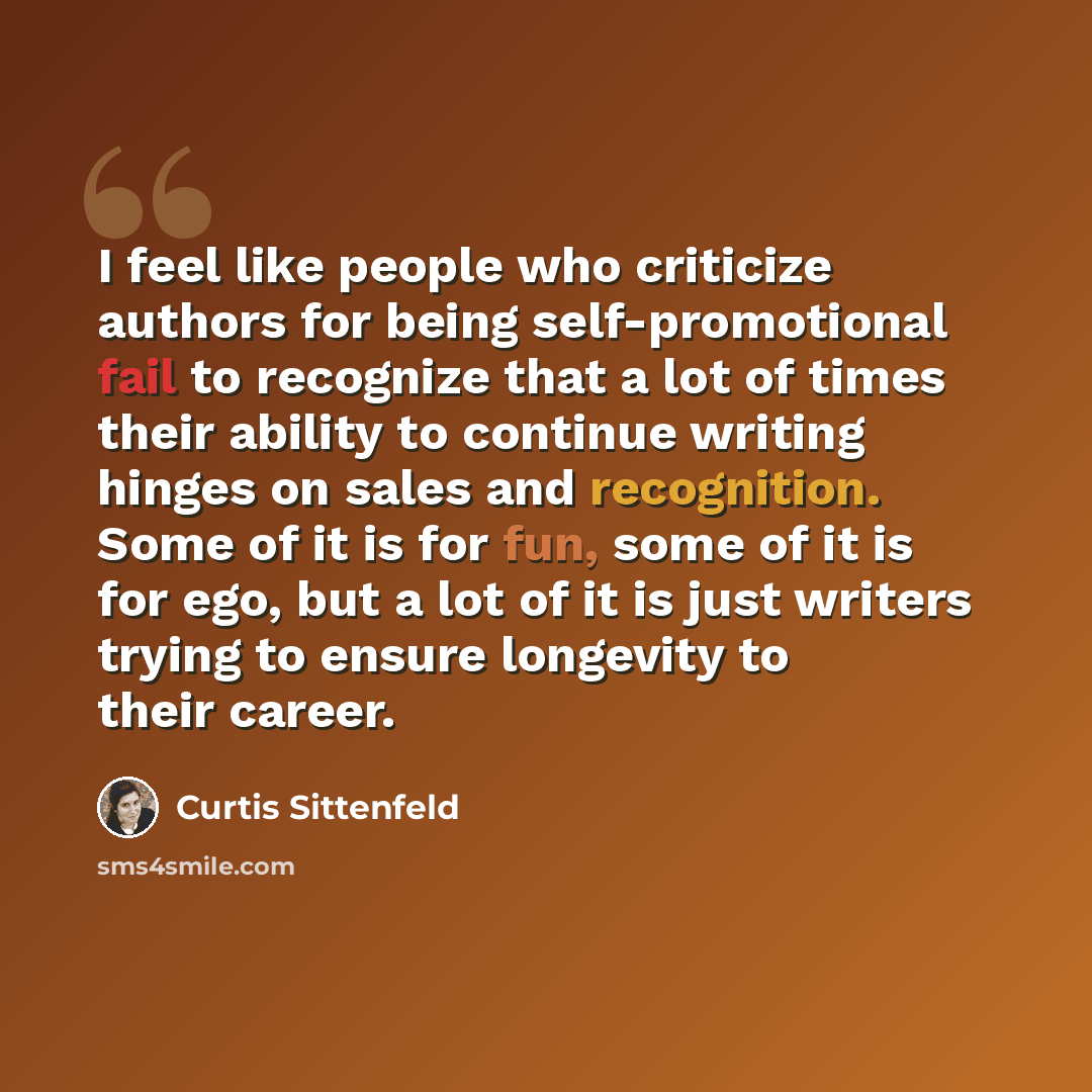 “I feel like people who criticize authors for being self-promotional fail to recognize that a lot of times their ability to continue writing hinges on sales and recognition. Some of it is for fun, some of it is for ego, but a lot of it is just writers trying to ensure longevity to their career.” quote by Curtis Sittenfeld