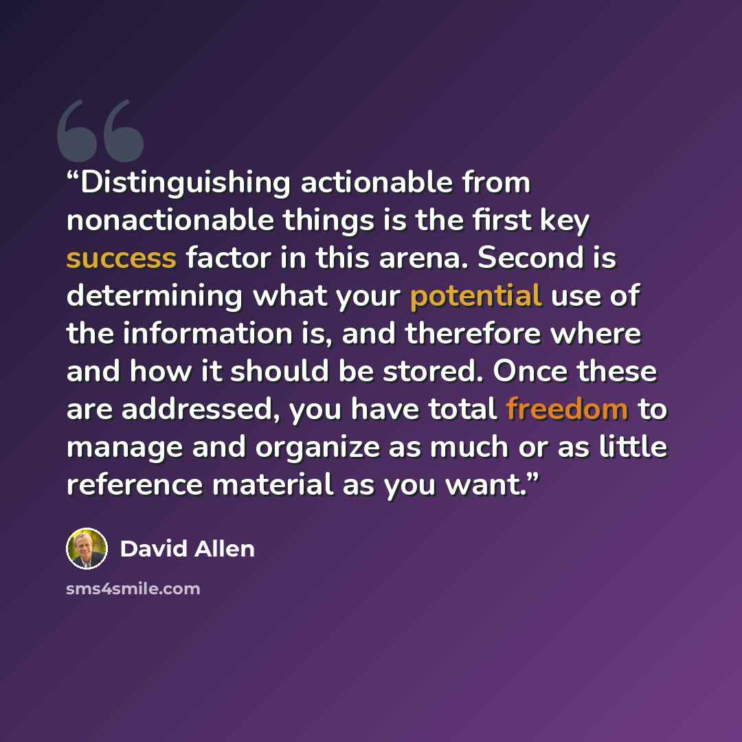 “Distinguishing actionable from nonactionable things is the first key success factor in this arena. Second is determining what your potential use of the information is, and therefore where and how it should be stored. Once these are addressed, you have total freedom to manage and organize as much…” quote by David Allen
