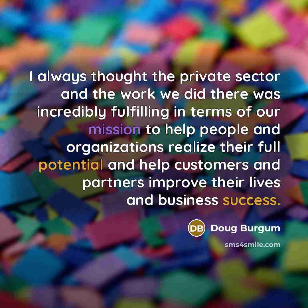 “I always thought the private sector and the work we did there was incredibly fulfilling in terms of our mission to help people and organizations realize their full potential and help customers and partners improve their lives and business success.” quote by Doug Burgum