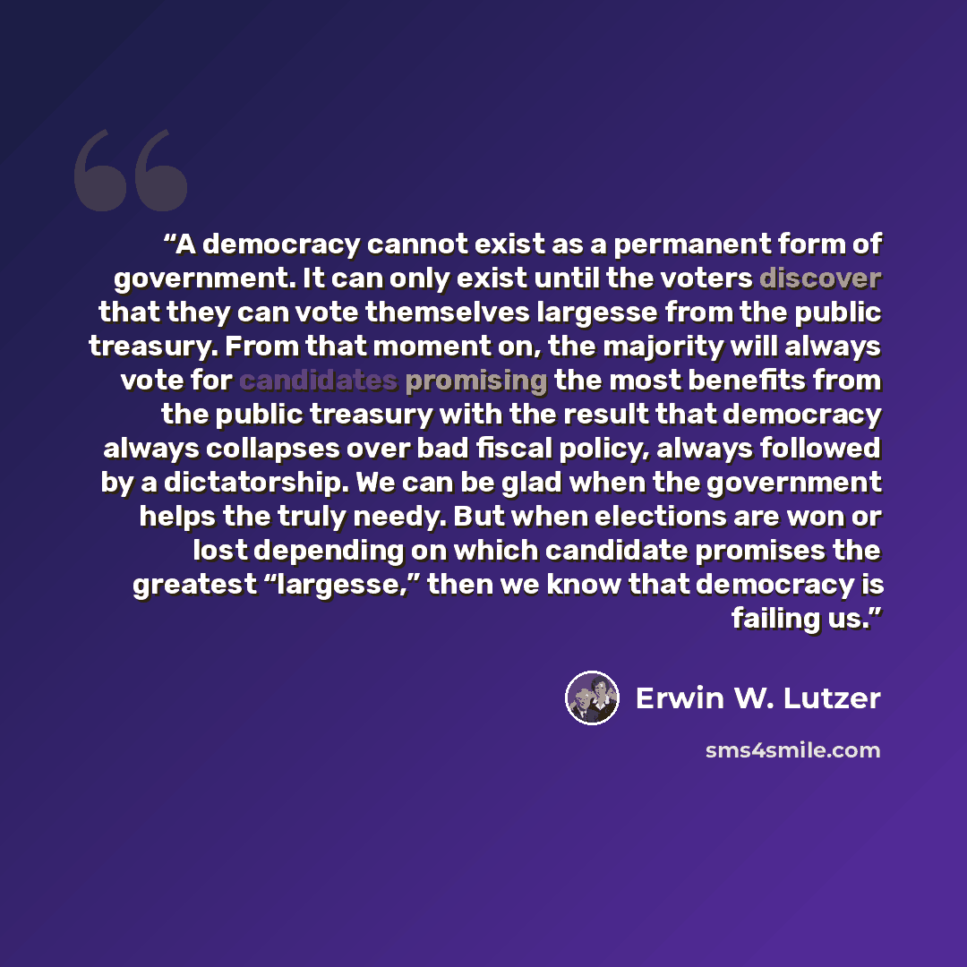 “A democracy cannot exist as a permanent form of government. It can only exist until the voters discover that they can vote themselves largesse from the public treasury. From that moment on, the majority will always vote for candidates promising the most benefits from the public treasury with the…” quote by Erwin W. Lutzer