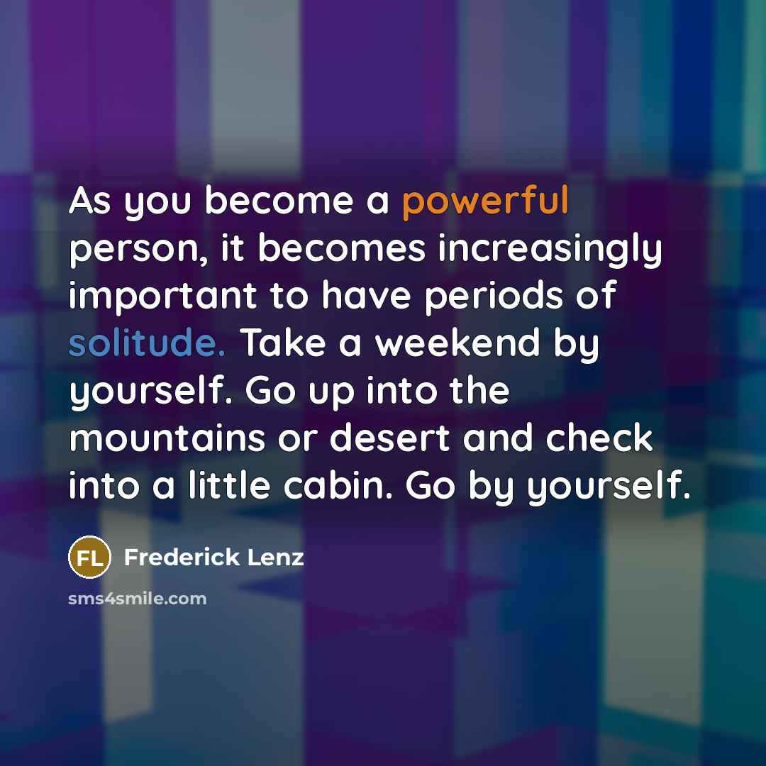“As you become a powerful person, it becomes increasingly important to have periods of solitude. Take a weekend by yourself. Go up into the mountains or desert and check into a little cabin. Go by yourself.” quote by Frederick Lenz