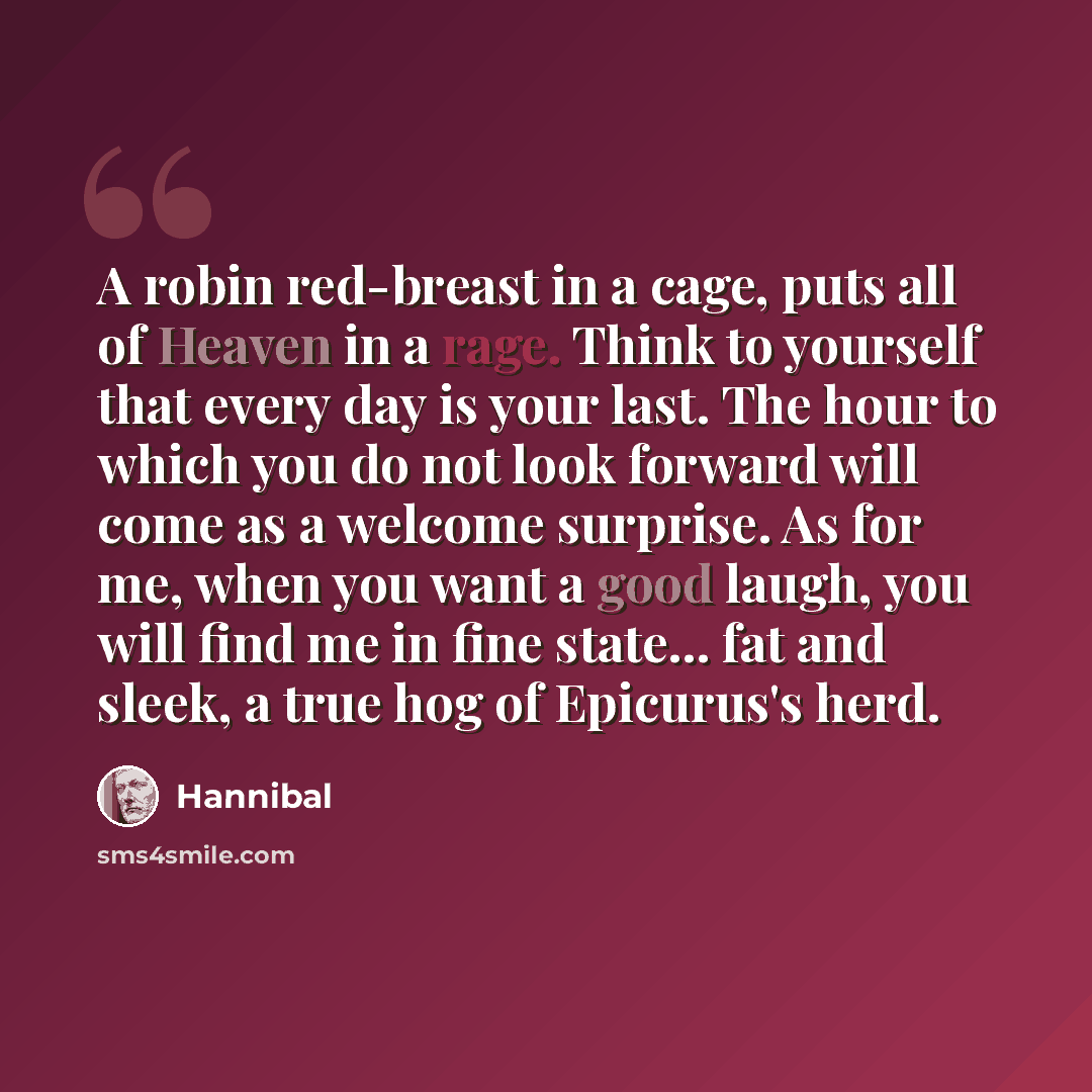 “A robin red-breast in a cage, puts all of Heaven in a rage. Think to yourself that every day is your last. The hour to which you do not look forward will come as a welcome surprise. As for me, when you want a good laugh, you will find me in fine state... fat and sleek, a true hog of Epicurus's herd.” quote by Hannibal