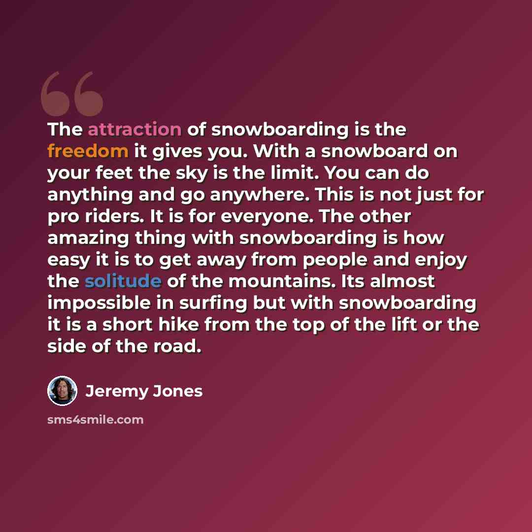 “The attraction of snowboarding is the freedom it gives you. With a snowboard on your feet the sky is the limit. You can do anything and go anywhere. This is not just for pro riders. It is for everyone. The other amazing thing with snowboarding is how easy it is to get away from people and enjoy…” quote by Jeremy Jones