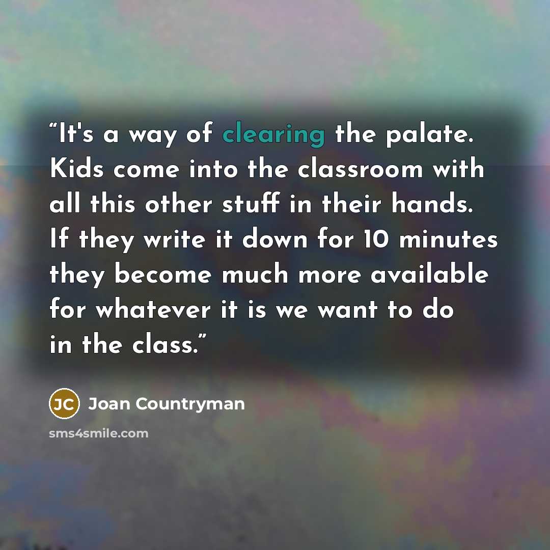 “It's a way of clearing the palate. Kids come into the classroom with all this other stuff in their hands. If they write it down for 10 minutes they become much more available for whatever it is we want to do in the class.” quote by Joan Countryman